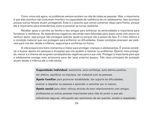 24
Como vimos até agora, os problemas sempre existem na vida de todas as pessoas. Mas, o importante
é que eles sozinhos não costumam interferir na capacidade de resiliência de um adolescente. Isso acontece
porque outros fatores atuam protegendo. Esse é o assunto que vamos comentar daqui para frente, porque
ele é importante para entendermos como é possível se tornar resiliente.
Receber apoio e carinho da família e dos amigos para enfrentar as adversidades é importante para
fortalecer a resiliência. As experiências negativas são ainda mais dolorosas para quem conta com pouco ou
nenhum apoio, seja porque não consegue solicitar ajuda ou porque não a possui de fato. É o meio afetivo e
a condição material que nos protegem para enfrentar as dificuldades. Essas condições precisam ser está-
veis para nos dar, desde a infância, segurança e confiança no futuro.
A vida proporciona bons momentos e meios para proteger crianças e adolescentes. É preciso acredi-
tar e buscar apoios em pessoas e situações que nos ajudem a resolver os problemas. Quanto mais protegi-
do, menor é a chance de surgirem conseqüências negativas para a sua vida. Proteger é importante para que
o adolescente consiga mais autonomia para dar seus próprios passos. Três tipos principais de proteção
atuam desde a infância até a vida adulta.
Capacidade individual: autonomia, auto-confiança, auto-estima positiva,
ser afetivo, equilibrar os impulsos, ser maleável com as pessoas.
Apoio familiar para promover estabilidade, dar suporte às dificuldades,
ensinar a respeitar as pessoas e aprender a caminhar por si mesmo.
Apoio social para obter reforço através do bom relacionamento com amigos,
professores ou outras pessoas importantes para vida do jovem e que são
referências seguras, reforçando seu sentimento de ser querido, amado e respeitado.
 