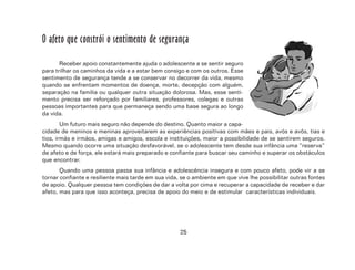 25
O afeto que constrói o sentimento de segurança
Receber apoio constantemente ajuda o adolescente a se sentir seguro
para trilhar os caminhos da vida e a estar bem consigo e com os outros. Esse
sentimento de segurança tende a se conservar no decorrer da vida, mesmo
quando se enfrentam momentos de doença, morte, decepção com alguém,
separação na família ou qualquer outra situação dolorosa. Mas, esse senti-
mento precisa ser reforçado por familiares, professores, colegas e outras
pessoas importantes para que permaneça sendo uma base segura ao longo
da vida.
Um futuro mais seguro não depende do destino. Quanto maior a capa-
cidade de meninos e meninas aproveitarem as experiências positivas com mães e pais, avós e avôs, tias e
tios, irmãs e irmãos, amigas e amigos, escola e instituições, maior a possibilidade de se sentirem seguros.
Mesmo quando ocorre uma situação desfavorável, se o adolescente tem desde sua infância uma “reserva”
de afeto e de força, ele estará mais preparado e confiante para buscar seu caminho e superar os obstáculos
que encontrar.
Quando uma pessoa passa sua infância e adolescência insegura e com pouco afeto, pode vir a se
tornar confiante e resiliente mais tarde em sua vida, se o ambiente em que vive lhe possibilitar outras fontes
de apoio. Qualquer pessoa tem condições de dar a volta por cima e recuperar a capacidade de receber e dar
afeto, mas para que isso aconteça, precisa de apoio do meio e de estimular características individuais.
 