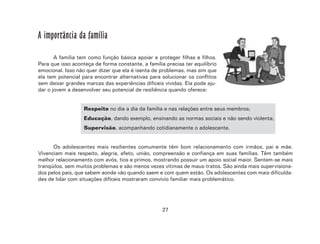27
A importância da família
A família tem como função básica apoiar e proteger filhas e filhos.
Para que isso aconteça de forma constante, a família precisa ter equilíbrio
emocional. Isso não quer dizer que ela é isenta de problemas, mas sim que
ela tem potencial para encontrar alternativas para solucionar os conflitos
sem deixar grandes marcas das experiências difíceis vividas. Ela pode aju-
dar o jovem a desenvolver seu potencial de resiliência quando oferece:
Respeito no dia a dia da família e nas relações entre seus membros;
Educação, dando exemplo, ensinando as normas sociais e não sendo violenta;
Supervisão, acompanhando cotidianamente o adolescente.
Os adolescentes mais resilientes comumente têm bom relacionamento com irmãos, pai e mãe.
Vivenciam mais respeito, alegria, afeto, união, compreensão e confiança em suas famílias. Têm também
melhor relacionamento com avós, tios e primos, mostrando possuir um apoio social maior. Sentem-se mais
tranqüilos, sem muitos problemas e são menos vezes vítimas de maus-tratos. São ainda mais supervisiona-
dos pelos pais, que sabem aonde vão quando saem e com quem estão. Os adolescentes com mais dificulda-
des de lidar com situações difíceis mostraram convívio familiar mais problemático.
 