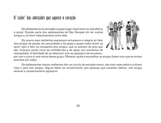 28
O ‘calor’ das amizades que aquece o coração
Na adolescência as amizades ocupam lugar importante na vida afetiva
e social. Grande parte dos adolescentes de São Gonçalo diz ter muitos
amigos e um bom relacionamento entre eles.
Os jovens mais resilientes expressam entusiasmo e alegria ao falar
dos amigos da escola, da comunidade e da igreja e quase todos dizem se
sentir bem e feliz na companhia dos amigos, que os aceitam do jeito que
são. Inclusive existe troca de confidências e de apoio nos momentos de
necessidade. A facilidade de se relacionar com as pessoas e de se preocu-
par com o outro é uma marca desse grupo. Oferecer ajuda e aconselhar os amigos fazem com que se sintam
queridos por todos.
Os adolescentes menos resilientes têm um círculo de amizade menor, são mais reservados e criticam
mais o jeito dos amigos. Alguns falam ter envolvimento com pessoas que cometem delitos, com brigas
severas e comportamento agressivo.
 