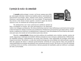 29
A proteção da escola e da comunidade
A escola pode proteger o jovem, se houver espaço para diálo-
go, valorização individual, incentivo ao trabalho coletivo, autoridade sem
autoritarismo da direção, afeto, respeito entre alunos, professores e
diretores e participação da família e da comunidade. O desempenho
dos alunos e das alunas cresce quando a escola é capaz de ensinar
valores e criar um ambiente de confiança para aprender.
Os adolescentes com maior potencial de resiliência sentem-se
bem e protegidos na escola, são mais participativos e se relacionam
melhor com colegas e professores. Os menos resilientes mostram mais indiferença e sentimento de injustiça
e discriminação em relação à escola e aos professores. Professores e funcionários que sejam sérios, compe-
tentes e capazes de incentivar os adolescentes a superarem suas dificuldades de forma afetiva são essen-
ciais para que uma escola se torne protetora para seus alunos.
Quando a comunidade oferece serviços públicos de qualidade como creches, escolas, postos de
saúde, segurança e habitação ela também oferece proteção às suas crianças e adolescentes. Infelizmente,
na realidade brasileira, especialmente nas áreas mais carentes, essa capacidade de proteger ainda está
longe de acontecer. No entanto, a união dos membros de algumas comunidades tem demonstrado o quanto
elas são capazes de reduzir o descaso governamental, tomando em suas próprias mãos uma parcela de
responsabilidade de proteção das pessoas mais vulneráveis que ali moram. Se houver um clima de interesse
e confiança entre os vizinhos, comerciantes e demais pessoas da localidade, pode-se melhorar a proteção
de toda a comunidade.
 