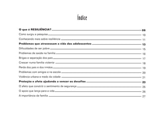 3
O que é RESILIÊNCIA?
Como surgiu a pesquisa
Conhecendo mais sobre resiliência
Problemas que atravessam a vida dos adolescentes
Dificuldades de ser pobre
Problemas de saúde na família
Brigas e separação dos pais
Crescer numa família violenta
Perda dos pais e dos irmãos
Problemas com amigos e na escola
Violência urbana e medo da cidade
Proteção e afeto ajudando a vencer os desafios
O afeto que constrói o sentimento de segurança
O apoio que lança para a vida
A importância da família
Índice
09
10
11
13
15
16
17
18
19
20
21
23
25
26
27
 