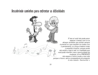 31
Descobrindo caminhos para enfrentar as dificuldades
É isso aí você não pode parar
esperar o tempo ruim vir te
abraçar acreditar que sonhar sempre
é preciso é o que mantém os irmãos vivo
o pensamento, é a força criadora irmão
o amanhã é ilusório, porque ainda
não existe o hoje é real, é a realidade que
você pode interferir mas a oportunidade de
mudança, tá no PRESENTE
não espere o futuro mudar a sua vida
porque o futuro, será a conseqüência do presente
A vida é desafio – Racional Mc´s
 