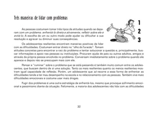 32
Três maneiras de lidar com problemas
As pessoas costumam tomar três tipos de atitudes quando se depa-
ram com um problema: enfrentá-lo direta e ativamente, refletir sobre ele e
evitá-lo. A escolha de um ou outro modo pode ajudar ou dificultar a sua
resolução e agravar ou diminuir suas conseqüências.
Os adolescentes resilientes encontram maneiras positivas de lidar
com as dificuldades. Costumam entrar direto no “olho do furacão”. Tomam
atitudes concretas para encontrar a raiz do problema e tentar solucionar a questão e, principalmente, bus-
car informações e apoio nas pessoas ou instituições. Procuram ajuda de pais ou outros adultos, amigos e
através da própria pessoa envolvida no problema. Conversam imediatamente sobre o problema quando ele
aparece e depois não se preocupam mais com ele.
Pensar e “ruminar” sobre o problema que se está passando é também muito comum entre os adoles-
centes, que buscam dentro de si uma solução. Tanto os mais resilientes quanto os menos resilientes mos-
tram igual capacidade de reflexão. Porém, um adolescente que só recorre a essa forma de enfrentar as
dificuldades tende a ter mau desempenho na escola e no relacionamento com as pessoas. Também vive mais
dificuldades emocionais e costuma usar mais drogas.
Fugir dos problemas é uma outra estratégia de enfrentá-los, mesmo que provoque sofrimento emoci-
onal e pessimismo diante da situação. Felizmente, a maioria dos adolescentes não lida com as dificuldades
 