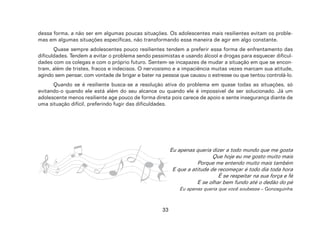 33
dessa forma, a não ser em algumas poucas situações. Os adolescentes mais resilientes evitam os proble-
mas em algumas situações específicas, não transformando essa maneira de agir em algo constante.
Quase sempre adolescentes pouco resilientes tendem a preferir essa forma de enfrentamento das
dificuldades. Tendem a evitar o problema sendo pessimistas e usando álcool e drogas para esquecer dificul-
dades com os colegas e com o próprio futuro. Sentem-se incapazes de mudar a situação em que se encon-
tram, além de tristes, fracos e indecisos. O nervosismo e a impaciência muitas vezes marcam sua atitude,
agindo sem pensar, com vontade de brigar e bater na pessoa que causou o estresse ou que tentou controlá-lo.
Quando se é resiliente busca-se a resolução ativa do problema em quase todas as situações, só
evitando-o quando ele está além do seu alcance ou quando ele é impossível de ser solucionado. Já um
adolescente menos resiliente age pouco de forma direta pois carece de apoio e sente insegurança diante de
uma situação difícil, preferindo fugir das dificuldades.
Eu apenas queria dizer a todo mundo que me gosta
Que hoje eu me gosto muito mais
Porque me entendo muito mais também
E que a atitude de recomeçar é todo dia toda hora
É se respeitar na sua força e fé
E se olhar bem fundo até o dedão do pé
Eu apenas queria que você soubesse – Gonzaguinha
 