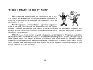 34
Encarando os problemas com muita arte e humor
Muitas pesquisas vêm mostrando que trabalhar com arte ou pra-
ticar esporte são experiências muito importantes para fortalecer a
resiliência, juntamente com a capacidade de encarar com humor as
adversidades da vida.
Nem todos possuem talentos artísticos e esportivos que possam
ajudar a lidar com a dor causada pelo sofrimento vivido em alguma
situação. E ter esses dons também não é garantia de que as dificuldades irão desaparecer totalmente, mas
a criação artística e a disciplina do esporte ajudam a organizar a mente, a expressar e elaborar o sofrimento
e a recriar a vida a cada dia.
O bom humor, por sua vez, nem sempre é visto pelos outros como positivo. Uma pessoa pode utilizar
o humor como uma maneira irônica e destrutiva para se defender e atingir outras pessoas, ultrapassando os
limites do bom senso. Essa maneira de encarar os problemas pode ou não aliviar seu sofrimento interno,
mas estará reforçando a distância e a dificuldade de relacionamento com as pessoas. Mas o melhor do bom
humor é quando ele é capaz de amenizar a dor através do riso, da brincadeira, da descontração e de falar
sobre o problema com mais facilidade.
 