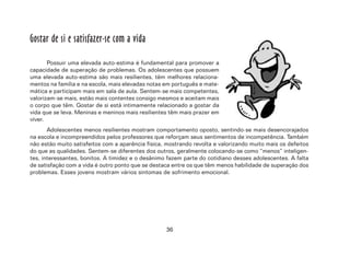 36
Gostar de si e satisfazer-se com a vida
Possuir uma elevada auto-estima é fundamental para promover a
capacidade de superação de problemas. Os adolescentes que possuem
uma elevada auto-estima são mais resilientes, têm melhores relaciona-
mentos na família e na escola, mais elevadas notas em português e mate-
mática e participam mais em sala de aula. Sentem-se mais competentes,
valorizam-se mais, estão mais contentes consigo mesmos e aceitam mais
o corpo que têm. Gostar de si está intimamente relacionado a gostar da
vida que se leva. Meninas e meninos mais resilientes têm mais prazer em
viver.
Adolescentes menos resilientes mostram comportamento oposto, sentindo-se mais desencorajados
na escola e incompreendidos pelos professores que reforçam seus sentimentos de incompetência. Também
não estão muito satisfeitos com a aparência física, mostrando revolta e valorizando muito mais os defeitos
do que as qualidades. Sentem-se diferentes dos outros, geralmente colocando-se como “menos” inteligen-
tes, interessantes, bonitos. A timidez e o desânimo fazem parte do cotidiano desses adolescentes. A falta
de satisfação com a vida é outro ponto que se destaca entre os que têm menos habilidade de superação dos
problemas. Esses jovens mostram vários sintomas de sofrimento emocional.
 