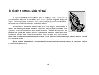 38
Os mistérios e a crença na ajuda espiritual
A espiritualidade é um importante fator de proteção para a saúde física e
psicológica do indivíduo. Comumente está ligada à crença religiosa, mas para
alguns também pode ser entendida como uma forma de se posicionar eticamen-
te frente aos diversos mistérios e problemas da vida.
Adolescentes resilientes se envolvem mais com religião e expressam a
crença e a confiança que têm em Deus como uma força que os sustentam e os
ajudam a lidar com os desafios e as perdas sofridas. Também a companhia de
pessoas da igreja tem função positiva, comumente servindo como apoio nos
momentos difíceis. Nos jovens mais capazes de superarem suas dificuldades
constatam-se menos problemas emocionais e de saúde, menos consumo de drogas e álcool e maior satisfa-
ção com suas vidas.
Entre aqueles adolescentes com pouca habilidade para enfrentar os problemas se constatam hábitos
e características opostas.
 