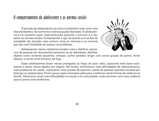 40
O comportamento do adolescente e as normas sociais
O período da adolescência na cultura ocidental é visto como uma
fase de desafios, de confrontos e de busca pela liberdade. A adolescên-
cia é um momento super importante para aprender a conviver e a res-
peitar as normas sociais. Compreender e agir de acordo com as leis da
sociedade são atitudes mais comuns entre as meninas e os meninos
que têm mais facilidade de superar os problemas.
Adolescentes menos resilientes tendem mais a falsificar assina-
tura de pessoas em documentos escolares ou de identidade; danificar
objetos como carteiras escolares, vidraças, pichar paredes; brigar com outros grupos de jovens; furtar
objetos; e portar arma branca e de fogo.
Esses adolescentes foram menos protegidos ao longo de suas vidas, possuindo mais baixa auto-
estima e sendo menos ligados em religião. Na família, enfrentaram mais dificuldades de relacionamento,
mais problemas de saúde, vivenciaram mais prisões de parentes, perda de pessoas queridas causada por
doenças ou assassinatos. Foram pouco supervisionados pelos pais e sofreram várias formas de violência na
família. Mostraram ainda mais dificuldades na escola e na comunidade, onde convivem com mais violência
que os jovens mais resilientes.
 