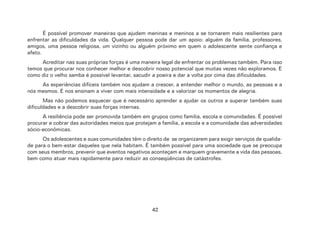 42
É possível promover maneiras que ajudem meninas e meninos a se tornarem mais resilientes para
enfrentar as dificuldades da vida. Qualquer pessoa pode dar um apoio: alguém da família, professores,
amigos, uma pessoa religiosa, um vizinho ou alguém próximo em quem o adolescente sente confiança e
afeto.
Acreditar nas suas próprias forças é uma maneira legal de enfrentar os problemas também. Para isso
temos que procurar nos conhecer melhor e descobrir nosso potencial que muitas vezes não exploramos. E
como diz o velho samba é possível levantar, sacudir a poeira e dar a volta por cima das dificuldades.
As experiências difíceis também nos ajudam a crescer, a entender melhor o mundo, as pessoas e a
nós mesmos. E nos ensinam a viver com mais intensidade e a valorizar os momentos de alegria.
Mas não podemos esquecer que é necessário aprender a ajudar os outros a superar também suas
dificuldades e a descobrir suas forças internas.
A resiliência pode ser promovida também em grupos como família, escola e comunidades. É possível
procurar e cobrar das autoridades meios que protejam a família, a escola e a comunidade das adversidades
sócio-econômicas.
Os adolescentes e suas comunidades têm o direito de se organizarem para exigir serviços de qualida-
de para o bem-estar daqueles que nela habitam. É também possível para uma sociedade que se preocupa
com seus membros, prevenir que eventos negativos aconteçam e marquem gravemente a vida das pessoas,
bem como atuar mais rapidamente para reduzir as conseqüências de catástrofes.
 