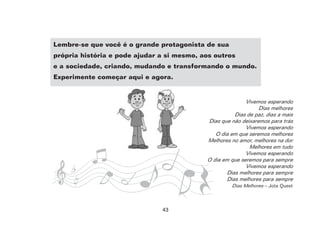 43
Lembre-se que você é o grande protagonista de sua
própria história e pode ajudar a si mesmo, aos outros
e a sociedade, criando, mudando e transformando o mundo.
Experimente começar aqui e agora.
Vivemos esperando
Dias melhores
Dias de paz, dias a mais
Dias que não deixaremos para trás
Vivemos esperando
O dia em que seremos melhores
Melhores no amor, melhores na dor
Melhores em tudo
Vivemos esperando
O dia em que seremos para sempre
Vivemos esperando
Dias melhores para sempre
Dias melhores para sempre
Dias Melhores – Jota Quest
 