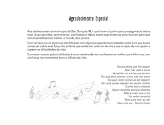 5
Agradecimento Especial
Aos adolescentes do município de São Gonçalo/RJ, que foram os principais protagonistas deste
livro. Suas opiniões, sentimentos, confissões e idéias sobre suas histórias contribuíram para que
compreendêssemos melhor o mundo dos jovens.
Com certeza outros jovens se identificarão com algumas experiências relatadas neste livro que busca
conversar sobre essa força tão potente que existe em cada um de nós e que é capaz de nos ajudar a
superar as dificuldades da vida.
Conhecer nossas potencialidades é uma maneira de nos conhecermos melhor para lidarmos com
confiança nos momentos bons e difíceis da vida.
Nunca deixe que lhe digam
Que não vale a pena
Acreditar no sonho que se tem
Ou que seus planos nunca vão dar certo
Ou que você nunca vai ser alguém
Se você quiser alguém em quem confiar
Confie em si mesmo
Quem acredita sempre alcança
Mas é claro que o sol
Vai voltar amanhã
Mais uma vez, eu sei
Mais uma vez – Renato Russo
 