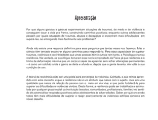 7
Apresentação
Por que alguns garotos e garotas experimentam situações de traumas, de medo e de violência e
conseguem tocar a vida pra frente, construindo caminhos positivos; enquanto outros adolescentes
passam por iguais situações de traumas, abusos e decepções e encontram mais dificuldades em
superá-las, se entregando mais facilmente aos problemas?
Ainda não existe uma resposta definitiva para essa pergunta que tantas vezes nos fazemos. Mas a
ciência têm tentado encontrar alguns caminhos para respondê-la. Para essa capacidade de superar
traumas, violências e contrariedades que umas pessoas têm e outras nem tanto, a Psicologia chamou
resiliência. Na verdade, os psicólogos tomaram esse nome emprestado da Física já que resiliência é o
limite de deformação máxima que um corpo é capaz de agüentar sem sofrer alterações permanentes
– é como um colchão onde a gente se deita e afunda e, depois que a gente levanta, ele volta à sua
condição de uso.
A teoria da resiliência pode ser uma pista para prevenção da violência. Contudo, o que temos apren-
dido com este conceito, é que a resiliência não é um atributo que nasce com o sujeito, mas sim uma
qualidade que nasce da relação da pessoa com o meio em ela vive; e que pode fortalecê-la para
superar as dificuldades e violências vividas. Desta forma, a resiliência pode ser trabalhada e estimu-
lada por qualquer grupo social ou instituição (escolas, comunidades, profissionais, familias) no senti-
do de potencializar respostas positivas pelos adolescentes às adversidades. Saber por quê uns e não
todos têm mais dificuldades de superar e reagir positivamente às violências sofridas consiste em
nosso desafio.
 