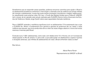8
Acreditamos que ao responder essas questões, podemos encontrar caminhos para ajudar o Brasil e
os adolescentes brasileiros a enfrentar e interromper o chamado ciclo da violência que atinge milhões
de crianças e adolescentes, muitas das quais sofrem processos traumáticos e reagem negativamen-
te, prejudicando suas próprias vidas. Por isso, o Fundo das Nações Unidas para a Infância, UNICEF,
tem o prazer de ter apoiado este estudo realizado pelo CLAVES (Centro Latino-Americano de Estu-
dos de Violência e Saúde Jorge Careli) sobre essa capacidade chamada resiliência.
Para o UNICEF, entender a resiliência significava ouvir os adolescentes. E foi exatamente isso o que
o CLAVES fez. Afinal, é fundamental ouvir garotos e garotas se quisermos dar um ‘basta’ a essa
violência que assusta, que torna ainda mais dura a vida e às vezes chega a destruir o futuro de muitos
meninos e meninas pelo Brasil.
O estudo ouviu 1.923 adolescentes, como você, com idades entre 12 e 19 anos, em um município de
classe popular no Rio de Janeiro. E, para você, o que pode ajudar um adolescente a superar traumas
e situações adversas, que milhões de adolescentes em todo o Brasil enfrentam todos os dias?
Boa leitura.
Marie-Pierre Poirier
Representante do UNICEF no Brasil
 