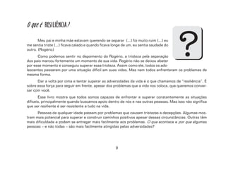 9
O que é RESILIÊNCIA?
Meu pai e minha mãe estavam querendo se separar (...) foi muito ruim (...) eu
me sentia triste (...) ficava calado e quando ficava longe de um, eu sentia saudade do
outro. (Rogério)
Como podemos sentir no depoimento do Rogério, a tristeza pela separação
dos pais marcou fortemente um momento de sua vida. Rogério não se deixou abater
por esse momento e conseguiu superar essa tristeza. Assim como ele, todos os ado-
lescentes passaram por uma situação difícil em suas vidas. Mas nem todos enfrentaram os problemas da
mesma forma.
Dar a volta por cima e tentar superar as adversidades da vida é o que chamamos de “resiliência”. É
sobre essa força para seguir em frente, apesar dos problemas que a vida nos coloca, que queremos conver-
sar com você.
Esse livro mostra que todos somos capazes de enfrentar e superar constantemente as situações
difíceis, principalmente quando buscamos apoio dentro de nós e nas outras pessoas. Mas isso não significa
que ser resiliente é ser resistente a tudo na vida.
Pessoas de qualquer idade passam por problemas que causam tristezas e decepções. Algumas mos-
tram mais potencial para superar e construir caminhos positivos apesar dessas circunstâncias. Outras têm
mais dificuldade e podem se entregar mais facilmente aos problemas. O que acontece e por que algumas
pessoas – e não todas – são mais facilmente atingidas pelas adversidades?
?
 