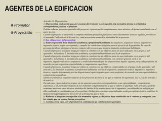 AGENTES DE LA EDIFICACION
                Artículo 10. El proyectista.
                1. El proyectista es el agente que, por encargo del promotor y con sujeción a la normativa técnica y urbanística
  Promotor      correspondiente, redacta el proyecto.
                Podrán redactar proyectos parciales del proyecto, o partes que lo complementen, otros técnicos, de forma coordinada con el
  Proyectista   autor de éste.
                Cuando el proyecto se desarrolle o complete mediante proyectos parciales u otros documentos técnicos según lo previsto en
                el apartado 2 del artículo 4 de esta Ley, cada proyectista asumirá la titularidad de su proyecto.
                2. Son obligaciones del proyectista:
                a) Estar en posesión de la titulación académica y profesional habilitante de arquitecto, arquitecto técnico, ingeniero o
                ingeniero técnico, según corresponda, y cumplir las condiciones exigibles para el ejercicio de la profesión. En caso de
                personas jurídicas, designar al técnico redactor del proyecto que tenga la titulación profesional habilitante.
                Cuando el proyecto a realizar tenga por objeto la construcción de edificios para los usos indicados en el grupo a) del
                apartado 1 del artículo 2, la titulación académica y profesional habilitante será la de arquitecto.
                Cuando el proyecto a realizar tenga por objeto la construcción de edificios para los usos indicados en el grupo b) del
                apartado 1 del artículo 2, la titulación académica y profesional habilitante, con carácter general, será la de
                ingeniero, ingeniero técnico o arquitecto y vendrá determinada por las disposiciones legales vigentes para cada profesión, de
                acuerdo con sus respectivas especialidades y competencias específicas.
                Cuando el proyecto a realizar tenga por objeto la construcción de edificios comprendidos en el grupo c) del apartado 1 del
                artículo 2, la titulación académica y profesional habilitante será la de arquitecto, arquitecto técnico, ingeniero o ingeniero
                técnico y vendrá determinada por las disposiciones legales vigentes para cada profesión, de acuerdo con sus especialidades y
                competencias específicas.
                Idénticos criterios se seguirán respecto de los proyectos de obras a las que se refieren los apartados 2.b) y 2.c) del artículo 2
                de esta Ley.
                En todo caso y para todos los grupos, en los aspectos concretos correspondientes a sus especialidades y competencias
                específicas, y en particular respecto de los elementos complementarios a que se refiere el apartado 3 del artículo 2, podrán
                asimismo intervenir otros técnicos titulados del ámbito de la arquitectura o de la ingeniería, suscribiendo los trabajos por
                ellos realizados y coordinados por el proyectista. Dichas intervenciones especializadas serán preceptivas si así lo establece la
                disposición legal reguladora del sector de actividad de que se trate.
                b) Redactar el proyecto con sujeción a la normativa vigente y a lo que se haya establecido en el contrato y entregarlo, con
                los visados que en su caso fueran preceptivos.
                c) Acordar, en su caso, con el promotor la contratación de colaboraciones parciales.
 