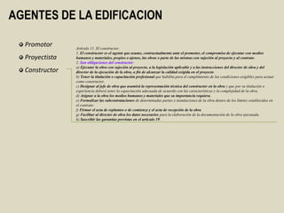 AGENTES DE LA EDIFICACION

  Promotor      Artículo 11. El constructor.
                1. El constructor es el agente que asume, contractualmente ante el promotor, el compromiso de ejecutar con medios
  Proyectista   humanos y materiales, propios o ajenos, las obras o parte de las mismas con sujeción al proyecto y al contrato.
                2. Son obligaciones del constructor:
                a) Ejecutar la obra con sujeción al proyecto, a la legislación aplicable y a las instrucciones del director de obra y del
  Constructor   director de la ejecución de la obra, a fin de alcanzar la calidad exigida en el proyecto.
                b) Tener la titulación o capacitación profesional que habilita para el cumplimiento de las condiciones exigibles para actuar
                como constructor.
                c) Designar al jefe de obra que asumirá la representación técnica del constructor en la obra y que por su titulación o
                experiencia deberá tener la capacitación adecuada de acuerdo con las características y la complejidad de la obra.
                d) Asignar a la obra los medios humanos y materiales que su importancia requiera.
                e) Formalizar las subcontrataciones de determinadas partes o instalaciones de la obra dentro de los límites establecidos en
                el contrato.
                f) Firmar el acta de replanteo o de comienzo y el acta de recepción de la obra.
                g) Facilitar al director de obra los datos necesarios para la elaboración de la documentación de la obra ejecutada.
                h) Suscribir las garantías previstas en el artículo 19.
 