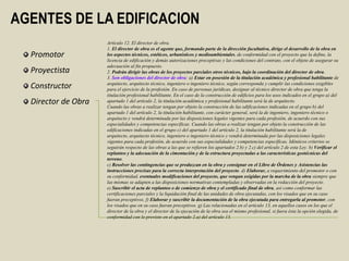 AGENTES DE LA EDIFICACION
                     Artículo 12. El director de obra.
                     1. El director de obra es el agente que, formando parte de la dirección facultativa, dirige el desarrollo de la obra en
  Promotor           los aspectos técnicos, estéticos, urbanísticos y medioambientales, de conformidad con el proyecto que la define, la
                     licencia de edificación y demás autorizaciones preceptivas y las condiciones del contrato, con el objeto de asegurar su
                     adecuación al fin propuesto.
  Proyectista        2. Podrán dirigir las obras de los proyectos parciales otros técnicos, bajo la coordinación del director de obra.
                     3. Son obligaciones del director de obra: a) Estar en posesión de la titulación académica y profesional habilitante de
                     arquitecto, arquitecto técnico, ingeniero o ingeniero técnico, según corresponda y cumplir las condiciones exigibles
  Constructor        para el ejercicio de la profesión. En caso de personas jurídicas, designar al técnico director de obra que tenga la
                     titulación profesional habilitante. En el caso de la construcción de edificios para los usos indicados en el grupo a) del
  Director de Obra   apartado 1 del artículo 2, la titulación académica y profesional habilitante será la de arquitecto.
                     Cuando las obras a realizar tengan por objeto la construcción de las edificaciones indicadas en el grupo b) del
                     apartado 1 del artículo 2, la titulación habilitante, con carácter general, será la de ingeniero, ingeniero técnico o
                     arquitecto y vendrá determinada por las disposiciones legales vigentes para cada profesión, de acuerdo con sus
                     especialidades y competencias específicas. Cuando las obras a realizar tengan por objeto la construcción de las
                     edificaciones indicadas en el grupo c) del apartado 1 del artículo 2, la titulación habilitante será la de
                     arquitecto, arquitecto técnico, ingeniero o ingeniero técnico y vendrá determinada por las disposiciones legales
                     vigentes para cada profesión, de acuerdo con sus especialidades y competencias específicas. Idénticos criterios se
                     seguirán respecto de las obras a las que se refieren los apartados 2.b) y 2.c) del artículo 2 de esta Ley. b) Verificar el
                     replanteo y la adecuación de la cimentación y de la estructura proyectadas a las características geotécnicas del
                     terreno.
                     c) Resolver las contingencias que se produzcan en la obra y consignar en el Libro de Órdenes y Asistencias las
                     instrucciones precisas para la correcta interpretación del proyecto. d) Elaborar, a requerimiento del promotor o con
                     su conformidad, eventuales modificaciones del proyecto, que vengan exigidas por la marcha de la obra siempre que
                     las mismas se adapten a las disposiciones normativas contempladas y observadas en la redacción del proyecto.
                     e) Suscribir el acta de replanteo o de comienzo de obra y el certificado final de obra, así como conformar las
                     certificaciones parciales y la liquidación final de las unidades de obra ejecutadas, con los visados que en su caso
                     fueran preceptivos. f) Elaborar y suscribir la documentación de la obra ejecutada para entregarla al promotor, con
                     los visados que en su caso fueran preceptivos. g) Las relacionadas en el artículo 13, en aquellos casos en los que el
                     director de la obra y el director de la ejecución de la obra sea el mismo profesional, si fuera ésta la opción elegida, de
                     conformidad con lo previsto en el apartado 2.a) del artículo 13.
 