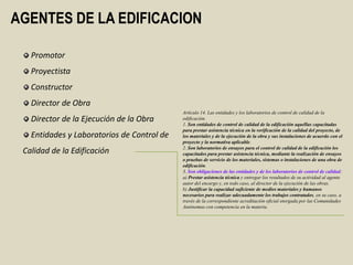 AGENTES DE LA EDIFICACION

   Promotor
   Proyectista
   Constructor
   Director de Obra
                                            Artículo 14. Las entidades y los laboratorios de control de calidad de la
   Director de la Ejecución de la Obra      edificación.
                                            1. Son entidades de control de calidad de la edificación aquéllas capacitadas
                                            para prestar asistencia técnica en la verificación de la calidad del proyecto, de
   Entidades y Laboratorios de Control de   los materiales y de la ejecución de la obra y sus instalaciones de acuerdo con el
                                            proyecto y la normativa aplicable.
                                            2. Son laboratorios de ensayos para el control de calidad de la edificación los
 Calidad de la Edificación                  capacitados para prestar asistencia técnica, mediante la realización de ensayos
                                            o pruebas de servicio de los materiales, sistemas o instalaciones de una obra de
                                            edificación.
                                            3. Son obligaciones de las entidades y de los laboratorios de control de calidad:
                                            a) Prestar asistencia técnica y entregar los resultados de su actividad al agente
                                            autor del encargo y, en todo caso, al director de la ejecución de las obras.
                                            b) Justificar la capacidad suficiente de medios materiales y humanos
                                            necesarios para realizar adecuadamente los trabajos contratados, en su caso, a
                                            través de la correspondiente acreditación oficial otorgada por las Comunidades
                                            Autónomas con competencia en la materia.
 