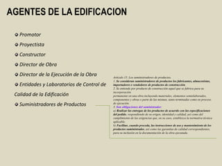 AGENTES DE LA EDIFICACION

   Promotor
   Proyectista
   Constructor
   Director de Obra
   Director de la Ejecución de la Obra      Artículo 15. Los suministradores de productos.
                                            1. Se consideran suministradores de productos los fabricantes, almacenistas,
   Entidades y Laboratorios de Control de   importadores o vendedores de productos de construcción.
                                            2. Se entiende por producto de construcción aquel que se fabrica para su
                                            incorporación
 Calidad de la Edificación                  permanente en una obra incluyendo materiales, elementos semielaborados,
                                            componentes y obras o parte de las mismas, tanto terminadas como en proceso
   Suministradores de Productos             de ejecución.
                                            3. Son obligaciones del suministrador:
                                            a) Realizar las entregas de los productos de acuerdo con las especificaciones
                                            del pedido, respondiendo de su origen, identidad y calidad, así como del
                                            cumplimiento de las exigencias que, en su caso, establezca la normativa técnica
                                            aplicable.
                                            b) Facilitar, cuando proceda, las instrucciones de uso y mantenimiento de los
                                            productos suministrados, así como las garantías de calidad correspondientes,
                                            para su inclusión en la documentación de la obra ejecutada.
 