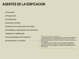 AGENTES DE LA EDIFICACION

   Promotor
   Proyectista
   Constructor
   Director de Obra
   Director de la Ejecución de la Obra
   Entidades y Laboratorios de Control de
 Calidad de la Edificación
                                            Artículo 16. Los propietarios y los usuarios.
   Suministradores de Productos             1. Son obligaciones de los propietarios conservar en buen estado la edificación
                                            mediante un adecuado uso y mantenimiento, así como recibir, conservar y
                                            transmitir la documentación de la obra ejecutada y los seguros y garantías con
   Propietarios y Usuarios                  que ésta cuente.
                                            2. Son obligaciones de los usuarios, sean o no propietarios, la utilización
                                            adecuada de los edificios o de parte de los mismos de conformidad con las
                                            instrucciones de uso y mantenimiento, contenidas en la documentación de la
                                            obra ejecutada.
 