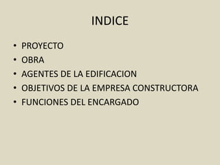INDICE
•   PROYECTO
•   OBRA
•   AGENTES DE LA EDIFICACION
•   OBJETIVOS DE LA EMPRESA CONSTRUCTORA
•   FUNCIONES DEL ENCARGADO
 