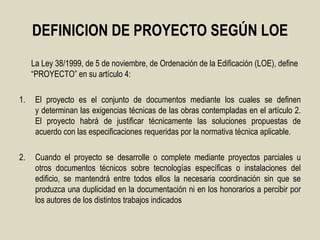DEFINICION DE PROYECTO SEGÚN LOE
     La Ley 38/1999, de 5 de noviembre, de Ordenación de la Edificación (LOE), define
     “PROYECTO” en su artículo 4:

1.    El proyecto es el conjunto de documentos mediante los cuales se definen
      y determinan las exigencias técnicas de las obras contempladas en el artículo 2.
      El proyecto habrá de justificar técnicamente las soluciones propuestas de
      acuerdo con las especificaciones requeridas por la normativa técnica aplicable.

2.    Cuando el proyecto se desarrolle o complete mediante proyectos parciales u
      otros documentos técnicos sobre tecnologías específicas o instalaciones del
      edificio, se mantendrá entre todos ellos la necesaria coordinación sin que se
      produzca una duplicidad en la documentación ni en los honorarios a percibir por
      los autores de los distintos trabajos indicados
 