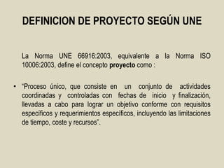 DEFINICION DE PROYECTO SEGÚN UNE


   La Norma UNE 66916:2003, equivalente a la Norma ISO
   10006:2003, define el concepto proyecto como :

• “Proceso único, que consiste en un conjunto de actividades
  coordinadas y controladas con fechas de inicio y finalización,
  llevadas a cabo para lograr un objetivo conforme con requisitos
  específicos y requerimientos específicos, incluyendo las limitaciones
  de tiempo, coste y recursos”.
 