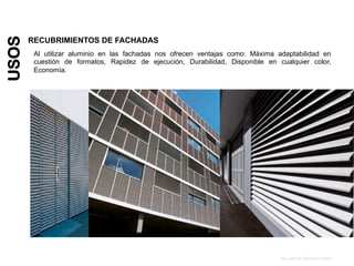 USOS
RECUBRIMIENTOS DE FACHADAS
TALLER DE ESTRUCTURA I
Al utilizar aluminio en las fachadas nos ofrecen ventajas como: Máxima adaptabilidad en
cuestión de formatos, Rapidez de ejecución, Durabilidad, Disponible en cualquier color,
Economía.
 