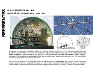 REFERENTES
R. BUCKMINSTER FULLER
BIOSFEREA DE MONTREAL, año 1967
El pabellón de los Estados Unidos para la Expo de 1967 es una cúpula geodésica de 76 metros de diámetro y 62 metros
de alto, Geométricamente, es un icosaedro, una forma de 20 caras formada por la intercalación de pentágonos en una
rejilla hexagonal. Esta estructura de tipo reticular se creó enteramente de tubos de aluminio de tres pulgadas,
soldados en las articulaciones y adelgazamientos suaves hacia la parte superior de la estructura con el fin de distribuir
de manera óptima las fuerzas de todo el sistema.
Su construcción se basa en los principios básicos de las estructuras de tensegridad, que permiten montar estructuras
simples asegurando su integridad tensional, lo que permite estructuras extremadamente ligeras y estables,
corresponden a una de las estructuras mas grandes que se pueden construir con la menor cantidad de material posible.
TALLER DE ESTRUCTURA I
 