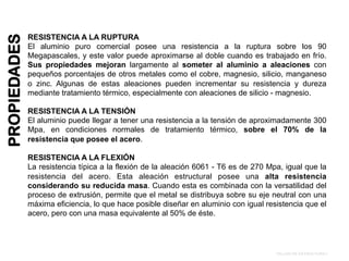 PROPIEDADES
RESISTENCIA A LA RUPTURA
El aluminio puro comercial posee una resistencia a la ruptura sobre los 90
Megapascales, y este valor puede aproximarse al doble cuando es trabajado en frío.
Sus propiedades mejoran largamente al someter al aluminio a aleaciones con
pequeños porcentajes de otros metales como el cobre, magnesio, silicio, manganeso
o zinc. Algunas de estas aleaciones pueden incrementar su resistencia y dureza
mediante tratamiento térmico, especialmente con aleaciones de silicio - magnesio.
RESISTENCIA A LA TENSIÓN
El aluminio puede llegar a tener una resistencia a la tensión de aproximadamente 300
Mpa, en condiciones normales de tratamiento térmico, sobre el 70% de la
resistencia que posee el acero.
RESISTENCIA A LA FLEXIÓN
La resistencia típica a la flexión de la aleación 6061 - T6 es de 270 Mpa, igual que la
resistencia del acero. Esta aleación estructural posee una alta resistencia
considerando su reducida masa. Cuando esta es combinada con la versatilidad del
proceso de extrusión, permite que el metal se distribuya sobre su eje neutral con una
máxima eficiencia, lo que hace posible diseñar en aluminio con igual resistencia que el
acero, pero con una masa equivalente al 50% de éste.
TALLER DE ESTRUCTURA I
 