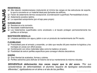 RESISTENCIA
!  Alta relación resistencia/peso (reduciendo al mínimo las cargas en las estructuras de soporte,
lo que lo convierte en un material ideal para fachadas de edificios.
!  Factor de aislamiento térmico excepcional. (Condensación superficial, Permeabilidad al aire)
!  Aislamiento acústico óptimo.
!  La capacidad autoportante (por el bajo peso propio)
DURABILIDAD
!  Resistencia a la corrosión.
!  Reciclable indefinidamente.
!  Los tratamientos superficiales como anodizado o el lacado protegen permanentemente los
perfiles en el tiempo.
MANTENCIÓN SENCILLA
!  Limpieza periódica con agua y jabón o con un producto de mantenimiento de PH neutro.
FLEXIBILIDAD
!  Practicilidad para el armado y ensamble, un dato que resulta útil para resolver la logística y los
montajes en zonas con difícil acceso.
!  Combinación con otros materiales tales como la madera o el acero.
!  Posibilidad de extruir perfiles específicos para conseguir efectos decorativos.
DISEÑO
!  Gran libertad de acabados, formas y colores.
!  Perfiles estrechos para disfrutar al máximo de la luz manteniendo la máxima robustez.
DESVENTAJA deformación tres veces mayor que la del acero. “Por sus
características de deformabilidad, el aluminio requiere de tipologías estructurales
diferentes”, rigidizadores en el alma o el ala de los perfiles.
TALLER DE ESTRUCTURA I
VENTAJAS
 