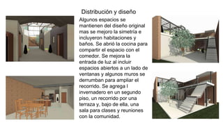 12
Algunos espacios se
mantienen del diseño original
mas se mejoro la simetría e
incluyeron habitaciones y
baños. Se abrió la cocina para
compartir el espacio con el
comedor. Se mejora la
entrada de luz al incluir
espacios abiertos a un lado de
ventanas y algunos muros se
derrumban para ampliar el
recorrido. Se agrega l
invernadero en un segundo
piso, un recorrido por una
terraza y, bajo de ella, una
sala para clases y reuniones
con la comunidad.
Distribución y diseño
 