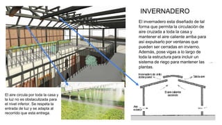 13
El invernadero esta diseñado de tal
forma que permita la circulación de
aire cruzada a toda la casa y
mantener el aire caliente arriba para
así expulsarlo por ventanas que
pueden ser cerradas en invierno.
Además, pose vigas a lo largo de
toda la estructura para incluir un
sistema de riego para mantener las
plantas.
INVERNADERO
El aire circula por toda la casa y
la luz no es obstaculizada para
el nivel inferior. Se respeta la
entrada de luz y se adapta al
recorrido que esta entrega.
 