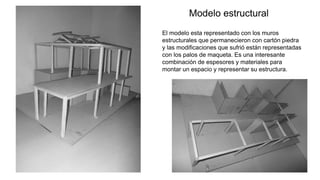 23
Modelo estructural
El modelo esta representado con los muros
estructurales que permanecieron con cartón piedra
y las modificaciones que sufrió están representadas
con los palos de maqueta. Es una interesante
combinación de espesores y materiales para
montar un espacio y representar su estructura.
 