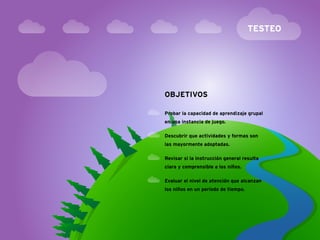 TESTEO




OBJETIVOS

Probar la capacidad de aprendizaje grupal
en una instancia de juego.

Descubrir que actividades y formas son
las mayormente adoptadas.

Revisar si la instrucción general resulta
clara y comprensible a los niños.

Evaluar el nivel de atención que alcanzan
los niños en un período de tiempo.
 