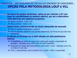 CONCEITOS -- METODOLOGIA DE CÁLCULO DO ENCARGO DE CAPACIDADE...   OPÇÃO PELA METODOLOGIA LOLP x VLL Do leque de opções existentes, optou-se por calcular o EC com base na confiabilidade do sistema elétrico, por ser a alternativa mais aderente aos objetivos propostos Menos confiável - maior o EC Mais confiável - menor o EC Desta forma, procura-se dar os sinais adequados de mercado Para os agentes expandirem o sistema Para os agentes manterem suas plantas disponíveis nas horas em que são mais necessárias O cálculo do Encargo em si está calcado em dois parâmetros básicos Probabilidade de perda de carga (que a demanda exceda a capacidade de geração) - expressa como LOLP (Loss of Load Probability) Disposição em pagar dos consumidores para evitar o corte - expressa como VLL, ou Value of Lost Load O EC, a cada período, será o produto VLL x (LOLP - CMO) x Capacidade 