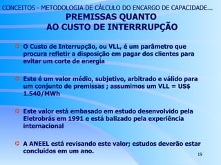 CONCEITOS - METODOLOGIA DE CÁLCULO DO ENCARGO DE CAPACIDADE...   PREMISSAS QUANTO  AO CUSTO DE INTERRRUPÇÃO O Custo de Interrupção, ou VLL, é um parâmetro que procura refletir a disposição em pagar dos clientes para evitar um corte de energia Este é um valor médio, subjetivo, arbitrado e válido para um conjunto de premissas ; assumimos um VLL = US$ 1.540/MWh Este valor está embasado em estudo desenvolvido pela Eletrobrás em 1991 e está balizado pela experiência internacional A ANEEL está revisando este valor; estudos deverão estar concluídos em um ano. 
