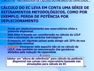 Perda por deplecionamento nos reservatórios afeta a potencia disponível Este fator é levado em consideração no cálculo da LOLP com a simulação de cenários hidrológicos O impacto em algumas usinas pode atingir até 25% de sua capacidade nominal Solução:  Incorporar este aspecto não só no cálculo da LOLP, mas também na remuneração dos geradores afetados pela redução de capacidade    prática Adotar um “altura de referência” para cálculo da potência disponível nas usinas com reservatório baseado nas simulações para cálculo do EC CONCEITOS - METODOLOGIA DE CÁLCULO DO ENCARGO DE CAPACIDADE... CÁLCULO DO EC LEVA EM CONTA UMA SÉRIE DE REFINAMENTOS METODOLÓGICOS, COMO POR EXEMPLO, PERDA DE POTÊNCIA POR DEPLECIONAMENTO  