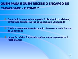 QUEM PAGA E QUEM RECEBE O ENCARGO DE CAPACIDADE - E  COMO ?   Em princípio, a capacidade posta à disposição do sistema, contratada ou não, faz jus ao Encargo de Capacidade E toda a carga, contratada ou não, deve pagar pelo Encargo de Capacidade Há porém várias formas de realizar estes pagamentos / recebimentos 