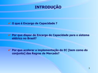 INTRODUÇÃO   O que é Encargo de Capacidade ? Por que dispor de Encargo de Capacidade para o sistema elétrico no Brasil? Por que acelerar a implementação do EC [bem como do conjunto] das Regras de Mercado? 