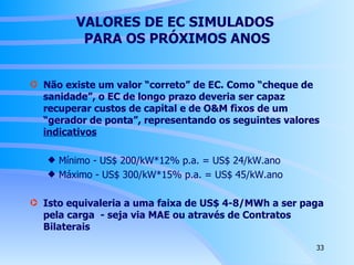 VALORES DE EC SIMULADOS  PARA OS PRÓXIMOS ANOS Não existe um valor “correto” de EC. Como “cheque de sanidade”, o EC de longo prazo deveria ser capaz recuperar custos de capital e de O&M fixos de um “gerador de ponta”, representando os seguintes valores  indicativos Mínimo - US$ 200/kW*12% p.a. = US$ 24/kW.ano Máximo - US$ 300/kW*15% p.a. = US$ 45/kW.ano Isto equivaleria a uma faixa de US$ 4-8/MWh a ser paga pela carga  - seja via MAE ou através de Contratos Bilaterais 