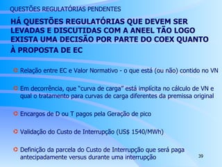 HÁ QUESTÕES REGULATÓRIAS QUE DEVEM SER LEVADAS E DISCUTIDAS COM A ANEEL TÃO LOGO EXISTA UMA DECISÃO POR PARTE DO COEX QUANTO  À PROPOSTA DE EC Relação entre EC e Valor Normativo - o que está (ou não) contido no VN Em decorrência, que “curva de carga” está implícita no cálculo de VN e qual o tratamento para curvas de carga diferentes da premissa original Encargos de D ou T pagos pela Geração de pico Validação do Custo de Interrupção (US$ 1540/MWh) Definição da parcela do Custo de Interrupção que será paga antecipadamente versus durante uma interrupção QUESTÕES REGULATÓRIAS PENDENTES 