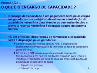 INTRODUÇÃO ...   O QUE É O ENCARGO DE  CAPACIDADE  ? O Encargo de Capacidade é um pagamento feito pelas cargas aos geradores com o objetivo de estimular a instalação de capacidade necessária para atender as demandas de pico e prover a reserva necessária à operação segura do sistema elétrico Há, em princípio, duas formas de remunerar a capacidade posta à disposição pelos geradores:  Gerador recebendo o preço spot do MAE, o qual se torna extremamente elevado quanto da iminência de falta de capacidade (corte de carga) EC em si - o MAE calcula a receita esperada equivalente, transformando-a em “suaves prestações mensais”, para reduzir a incerteza e volatilidade do fluxo de caixa do preço spot quando da proximidade de um corte de carga Pagando aos geradores Cobrando da carga 