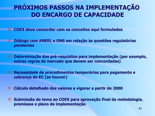 PRÓXIMOS PASSOS NA IMPLEMENTAÇÃO  DO ENCARGO DE CAPACIDADE COEX deve concordar com os conceitos aqui formulados Diálogo com ANEEL e ONS em relação às questões regulatórias pendentes Determinação dos pré-requisitos para implementação (por exemplo, outras regras de mercado que devem ser concordadas)  Necessidade de procedimentos temporários para pagamento e cobrança do EC (se houver) Cálculo detalhado dos valores a vigorar a partir de 2000 Submissão do tema ao COEX para aprovação final da metodologia, premissas e plano de implementação 