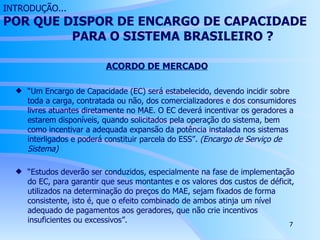 INTRODUÇÃO... POR QUE DISPOR DE ENCARGO DE CAPACIDADE  PARA O SISTEMA BRASILEIRO ? ACORDO DE MERCADO “ Um Encargo de Capacidade (EC) será estabelecido, devendo incidir sobre toda a carga, contratada ou não, dos comercializadores e dos consumidores livres atuantes diretamente no MAE. O EC deverá incentivar os geradores a estarem disponíveis, quando solicitados pela operação do sistema, bem como incentivar a adequada expansão da potência instalada nos sistemas interligados e poderá constituir parcela do ESS”.  (Encargo de Serviço de Sistema) “ Estudos deverão ser conduzidos, especialmente na fase de implementação do EC, para garantir que seus montantes e os valores dos custos de déficit, utilizados na determinação do preços do MAE, sejam fixados de forma consistente, isto é, que o efeito combinado de ambos atinja um nível adequado de pagamentos aos geradores, que não crie incentivos insuficientes ou excessivos”. 