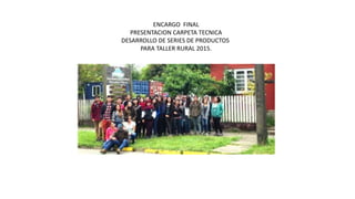 ENCARGO FINAL
PRESENTACION CARPETA TECNICA
DESARROLLO DE SERIES DE PRODUCTOS
PARA TALLER RURAL 2015.
 