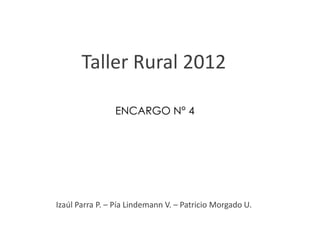 Taller Rural 2012

                ENCARGO N° 4




Izaúl Parra P. – Pía Lindemann V. – Patricio Morgado U.
 