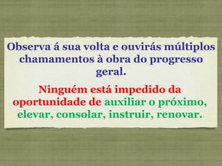 Observa á sua volta e ouvirás múltiplos
chamamentos à obra do progresso
geral.
Ninguém está impedido da
oportunidade de auxiliar o próximo,
elevar, consolar, instruir, renovar.
 