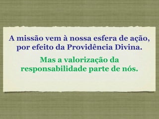 A missão vem à nossa esfera de ação,
por efeito da Providência Divina.
Mas a valorização da
responsabilidade parte de nós.
 